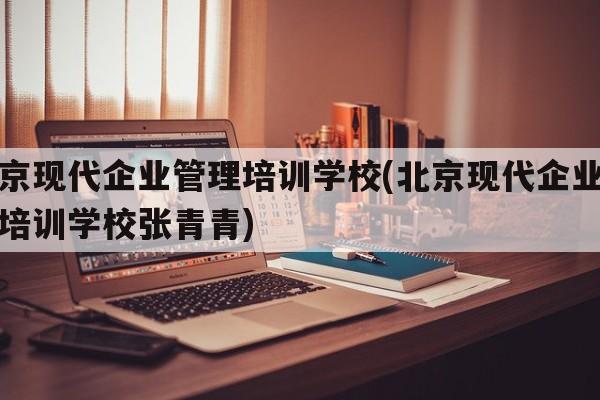 北京现代企业管理培训学校(北京现代企业管理培训学校张青青)