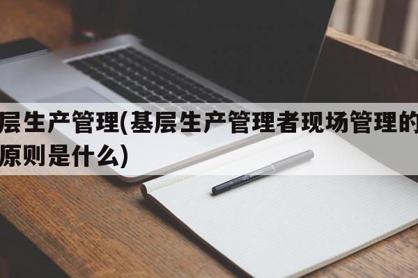 基层生产管理(基层生产管理者现场管理的五大原则是什么)